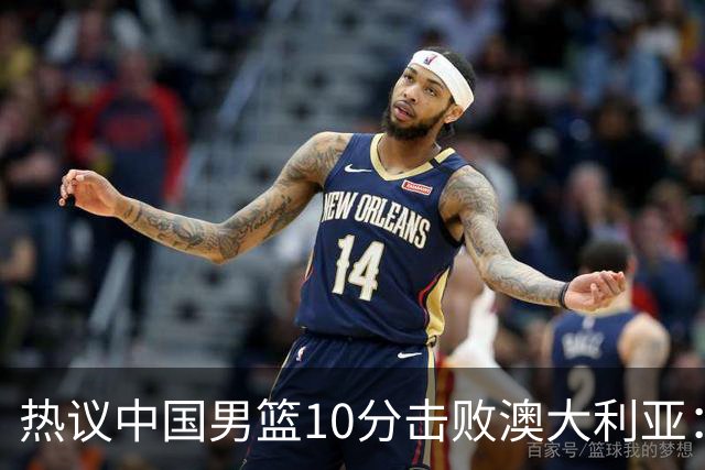 热议中国男篮10分击败澳大利亚：王俊杰崔永熙领衔锋线爆发引盛赞